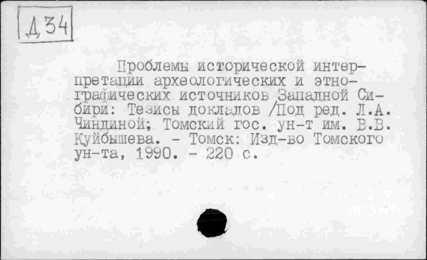 ﻿---
lA^
Проблемы исторической интерпретации археологических и этнографических источников Западной Сибири: Тезисы докладов /Под ред. Л.А. Чиндиной; Томский гос. ун-т им. В.В. Куйбышева. - Томск: Изд-во Томского ун-та, 1990. - 220 с.